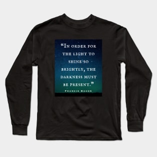 Francis Bacon quote: “In order for the light to shine so brightly, the darkness must be present.” Long Sleeve T-Shirt
